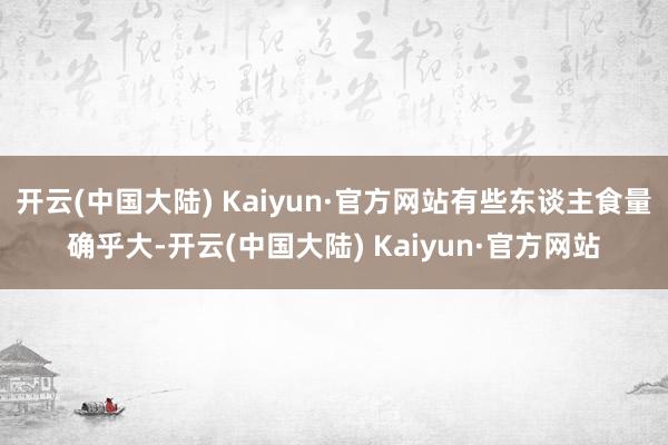 开云(中国大陆) Kaiyun·官方网站有些东谈主食量确乎大-开云(中国大陆) Kaiyun·官方网站