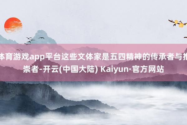 体育游戏app平台这些文体家是五四精神的传承者与推崇者-开云(中国大陆) Kaiyun·官方网站