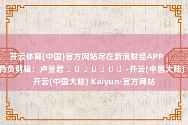 开云体育(中国)官方网站尽在新浪财经APP            						背负剪辑：卢昱君 							-开云(中国大陆) Kaiyun·官方网站