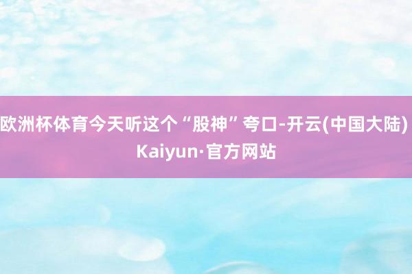欧洲杯体育今天听这个“股神”夸口-开云(中国大陆) Kaiyun·官方网站