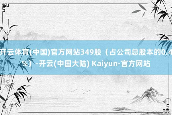 开云体育(中国)官方网站349股（占公司总股本的0.4%）-开云(中国大陆) Kaiyun·官方网站