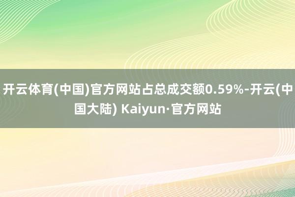 开云体育(中国)官方网站占总成交额0.59%-开云(中国大陆) Kaiyun·官方网站
