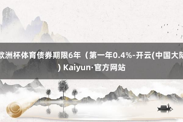 欧洲杯体育债券期限6年（第一年0.4%-开云(中国大陆) Kaiyun·官方网站