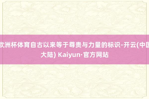 欧洲杯体育自古以来等于尊贵与力量的标识-开云(中国大陆) Kaiyun·官方网站