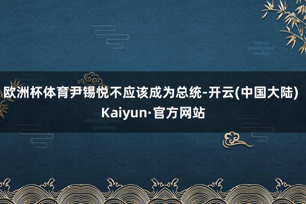 欧洲杯体育尹锡悦不应该成为总统-开云(中国大陆) Kaiyun·官方网站