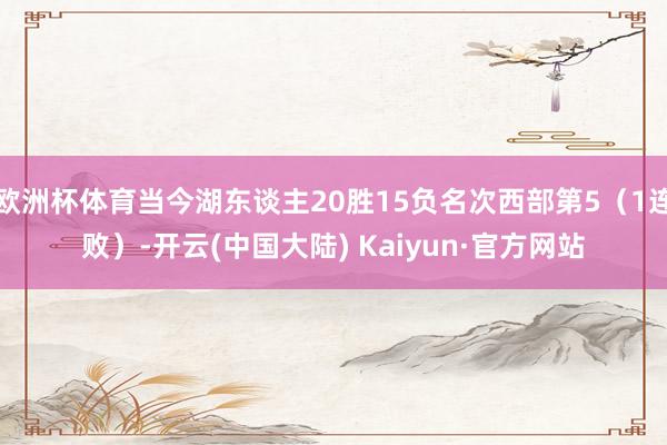 欧洲杯体育当今湖东谈主20胜15负名次西部第5（1连败）-开云(中国大陆) Kaiyun·官方网站