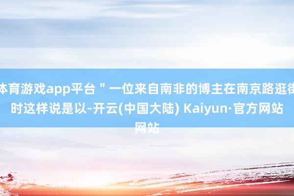 体育游戏app平台＂一位来自南非的博主在南京路逛街时这样说是以-开云(中国大陆) Kaiyun·官方网站