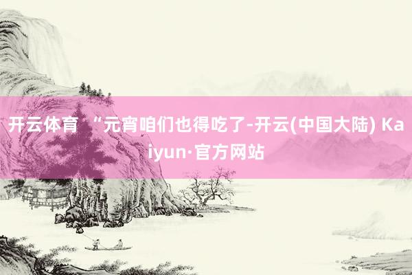 开云体育  “元宵咱们也得吃了-开云(中国大陆) Kaiyun·官方网站