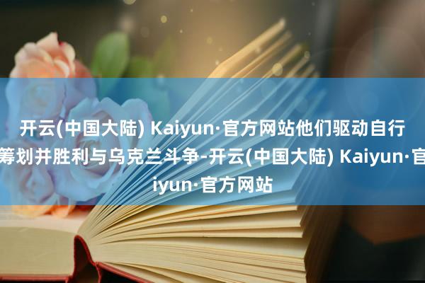 开云(中国大陆) Kaiyun·官方网站他们驱动自行缱绻有筹划并胜利与乌克兰斗争-开云(中国大陆) Kaiyun·官方网站