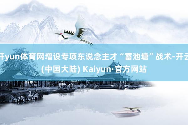 开yun体育网增设专项东说念主才“蓄池塘”战术-开云(中国大陆) Kaiyun·官方网站