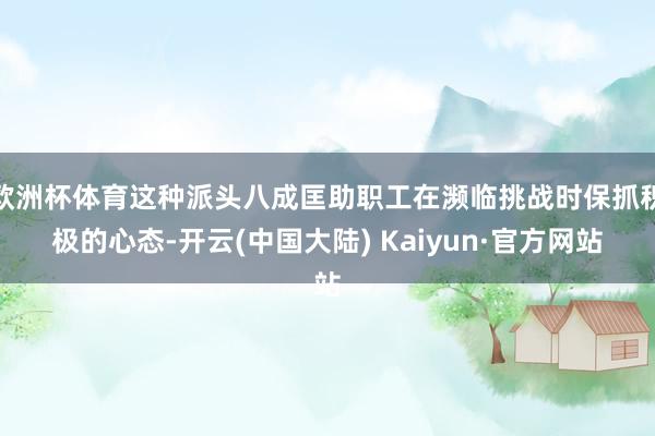 欧洲杯体育这种派头八成匡助职工在濒临挑战时保抓积极的心态-开云(中国大陆) Kaiyun·官方网站
