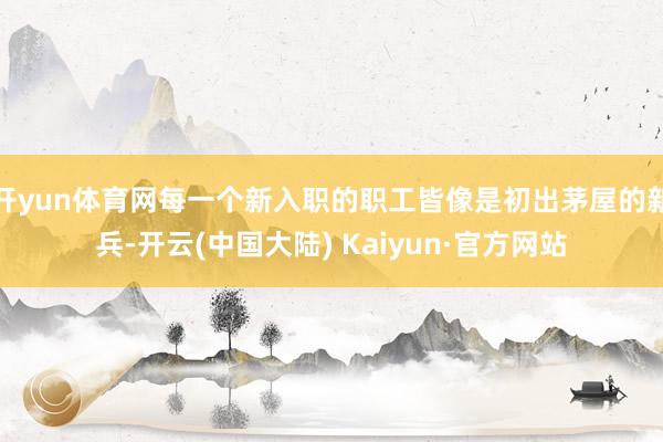 开yun体育网每一个新入职的职工皆像是初出茅屋的新兵-开云(中国大陆) Kaiyun·官方网站