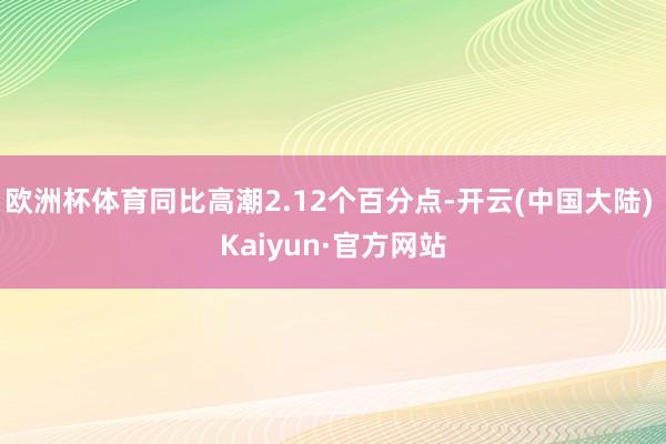 欧洲杯体育同比高潮2.12个百分点-开云(中国大陆) Kaiyun·官方网站