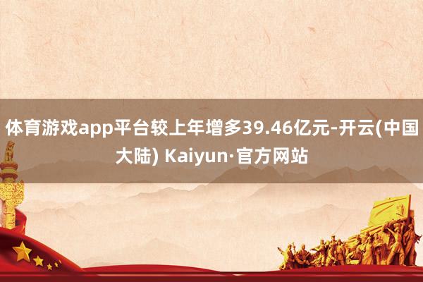 体育游戏app平台较上年增多39.46亿元-开云(中国大陆) Kaiyun·官方网站