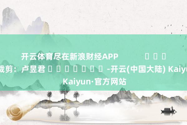 开云体育尽在新浪财经APP            						背负裁剪：卢昱君 							-开云(中国大陆) Kaiyun·官方网站