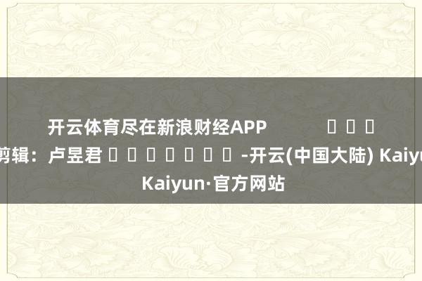 开云体育尽在新浪财经APP            						连累剪辑：卢昱君 							-开云(中国大陆) Kaiyun·官方网站