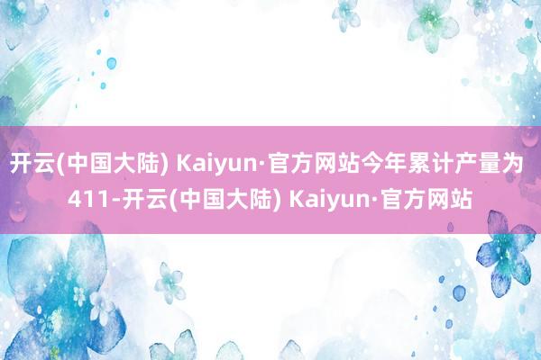 开云(中国大陆) Kaiyun·官方网站今年累计产量为 411-开云(中国大陆) Kaiyun·官方网站