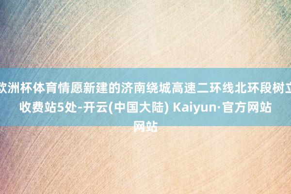 欧洲杯体育情愿新建的济南绕城高速二环线北环段树立收费站5处-开云(中国大陆) Kaiyun·官方网站
