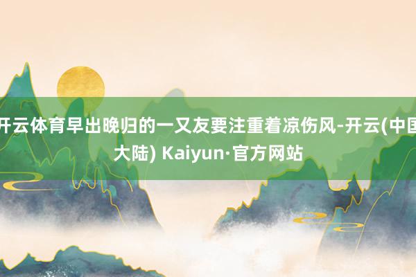 开云体育早出晚归的一又友要注重着凉伤风-开云(中国大陆) Kaiyun·官方网站