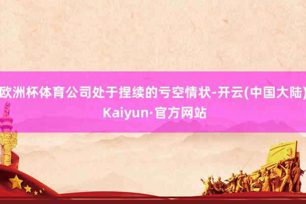 欧洲杯体育公司处于捏续的亏空情状-开云(中国大陆) Kaiyun·官方网站