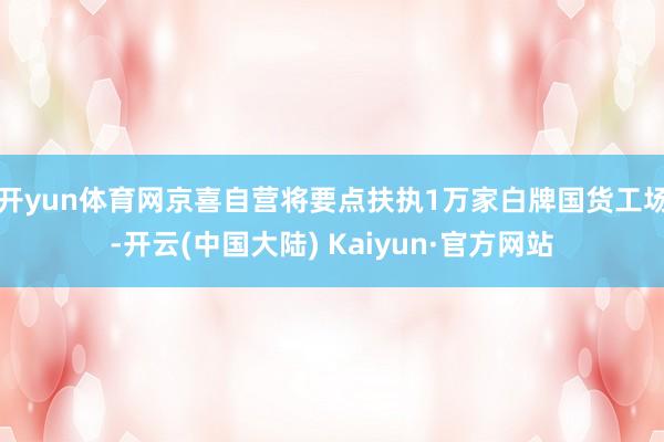 开yun体育网京喜自营将要点扶执1万家白牌国货工场-开云(中国大陆) Kaiyun·官方网站