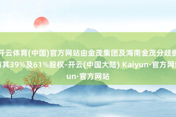 开云体育(中国)官方网站由金茂集团及海南金茂分歧握有其39%及61%股权-开云(中国大陆) Kaiyun·官方网站