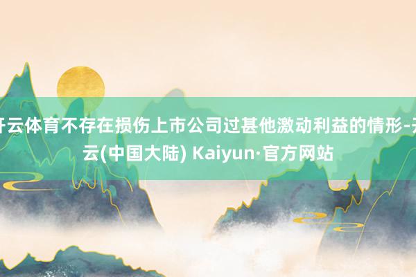 开云体育不存在损伤上市公司过甚他激动利益的情形-开云(中国大陆) Kaiyun·官方网站