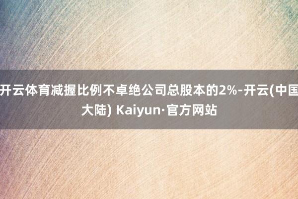 开云体育减握比例不卓绝公司总股本的2%-开云(中国大陆) Kaiyun·官方网站