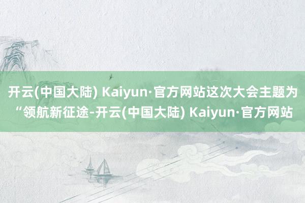 开云(中国大陆) Kaiyun·官方网站这次大会主题为“领航新征途-开云(中国大陆) Kaiyun·官方网站