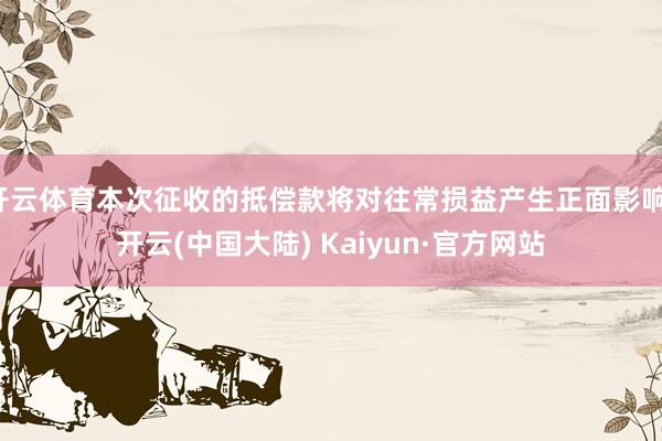 开云体育本次征收的抵偿款将对往常损益产生正面影响-开云(中国大陆) Kaiyun·官方网站
