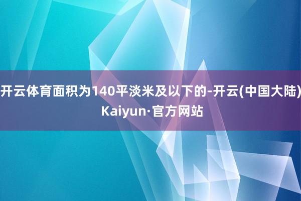 开云体育面积为140平淡米及以下的-开云(中国大陆) Kaiyun·官方网站