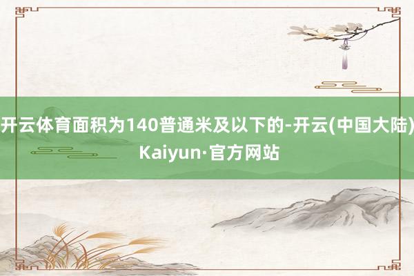 开云体育面积为140普通米及以下的-开云(中国大陆) Kaiyun·官方网站