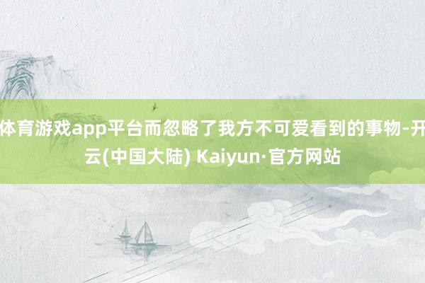 体育游戏app平台而忽略了我方不可爱看到的事物-开云(中国大陆) Kaiyun·官方网站