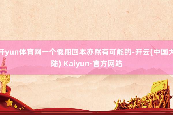 开yun体育网一个假期回本亦然有可能的-开云(中国大陆) Kaiyun·官方网站