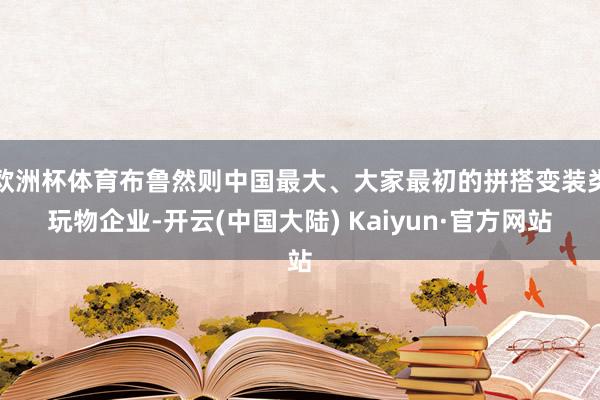 欧洲杯体育布鲁然则中国最大、大家最初的拼搭变装类玩物企业-开云(中国大陆) Kaiyun·官方网站