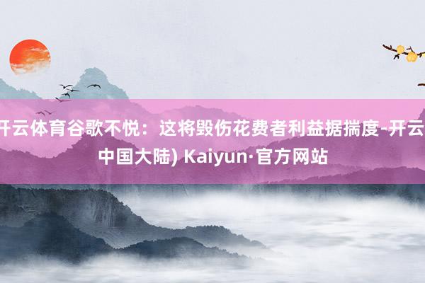 开云体育谷歌不悦：这将毁伤花费者利益据揣度-开云(中国大陆) Kaiyun·官方网站