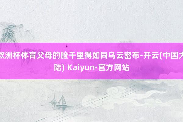 欧洲杯体育父母的脸千里得如同乌云密布-开云(中国大陆) Kaiyun·官方网站