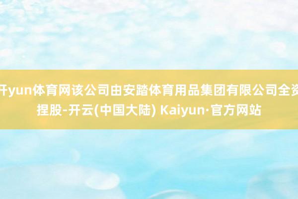 开yun体育网该公司由安踏体育用品集团有限公司全资捏股-开云(中国大陆) Kaiyun·官方网站