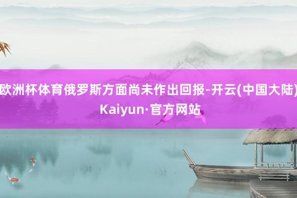 欧洲杯体育俄罗斯方面尚未作出回报-开云(中国大陆) Kaiyun·官方网站