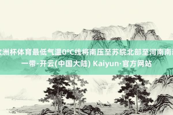 欧洲杯体育最低气温0℃线将南压至苏皖北部至河南南部一带-开云(中国大陆) Kaiyun·官方网站