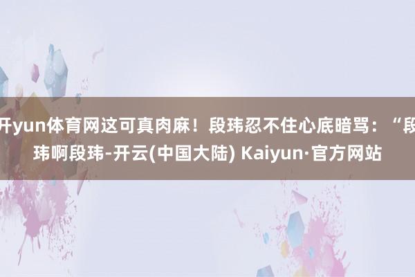 开yun体育网这可真肉麻！段玮忍不住心底暗骂：“段玮啊段玮-开云(中国大陆) Kaiyun·官方网站