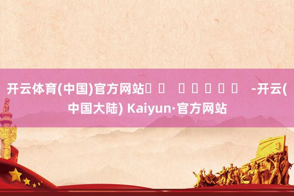 开云体育(中国)官方网站		  					  -开云(中国大陆) Kaiyun·官方网站