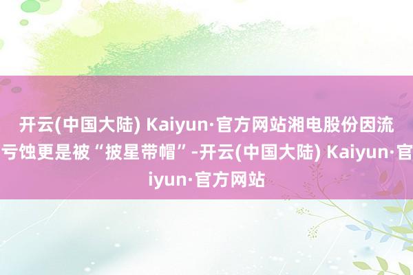 开云(中国大陆) Kaiyun·官方网站湘电股份因流畅三年亏蚀更是被“披星带帽”-开云(中国大陆) Kaiyun·官方网站