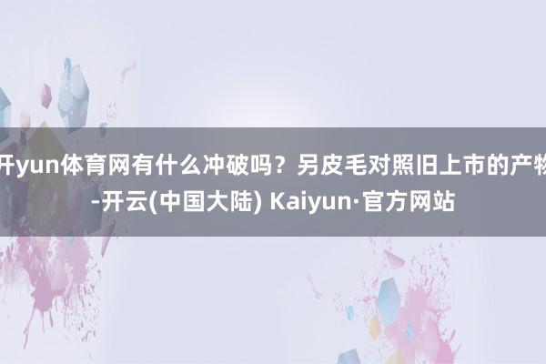 开yun体育网有什么冲破吗？另皮毛对照旧上市的产物-开云(中国大陆) Kaiyun·官方网站