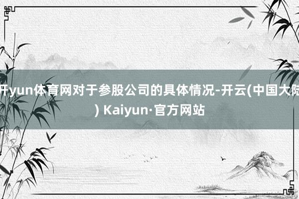开yun体育网对于参股公司的具体情况-开云(中国大陆) Kaiyun·官方网站