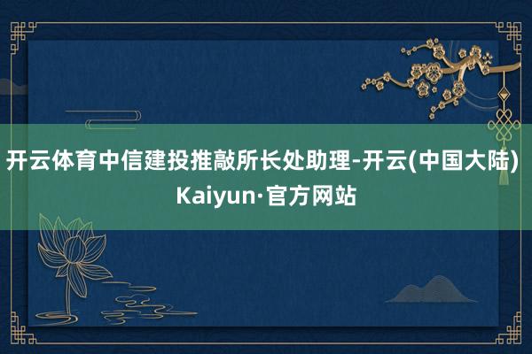 开云体育中信建投推敲所长处助理-开云(中国大陆) Kaiyun·官方网站