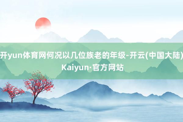 开yun体育网何况以几位族老的年级-开云(中国大陆) Kaiyun·官方网站