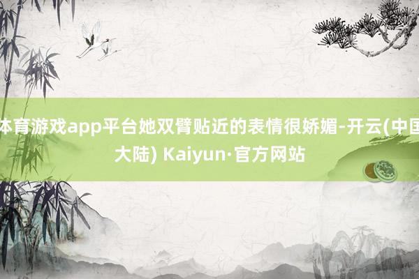 体育游戏app平台她双臂贴近的表情很娇媚-开云(中国大陆) Kaiyun·官方网站