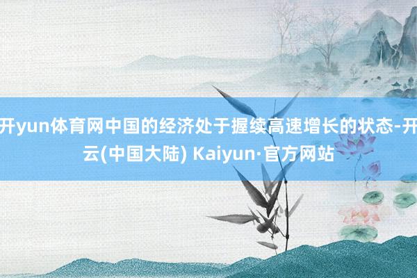 开yun体育网中国的经济处于握续高速增长的状态-开云(中国大陆) Kaiyun·官方网站