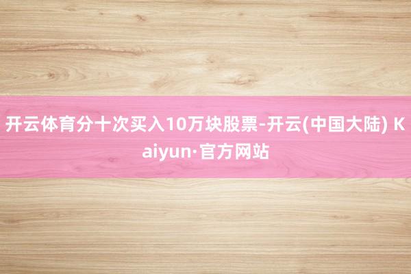 开云体育分十次买入10万块股票-开云(中国大陆) Kaiyun·官方网站